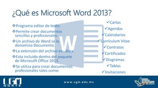 Programa editor de texto.
Permite crear documentos
sencillos y profesionales.
Un archivo de Word se le
denomina Documento.
La extensión del archivo es: .docx
Esta incluido dentro del paquete
de Microsoft Office 2013.
Se utiliza para crear documentos
profesionales tales como:
¿Qué es Microsoft Word 2013?
Cartas
Agendas
Calendarios
Curriculum Vitae
Contratos
Certificados
Diagramas
Tablas
Invitaciones
 