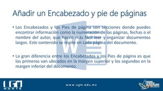 Añadir un Encabezado y pie de páginas
• Los Encabezados y los Pies de página son secciones donde puedes
encontrar información como la numeración de las páginas, fechas o el
nombre del autor, que hacen más fácil leer y organizar documentos
largos. Este contenido se repite en cada página del documento.
• La gran diferencia entre los Encabezados y los Pies de página es que
los primeros van ubicados en la margen superior y los segundos en la
margen inferior del documento.
 