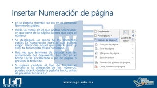 Insertar Numeración de página
• En la pestaña Insertar, da clic en el comando
Numero de página.
• Verás un menú en el que podrás seleccionar
en que parte de la página quieres que vaya el
número.
• Se desplegará un menú de los diferentes
estilos de numeración entre lo que puedes
elegir. Selecciona aquel que quieras usar, y
listo, tu documento estará numerado.
• Una vez que termines de trabajar con las
numeración del documento, haz clic en el
botón Cerrar encabezado o pie de página o
presiona la tecla Esc.
• Si quieres cambiar el tipo de fuente, el
tamaño o la alineación de los números,
puedes hacerlo desde la pestaña Inicio, antes
de presionar la tecla Esc.
 