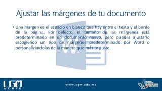 Ajustar las márgenes de tu documento
• Una margen es el espacio en blanco que hay entre el texto y el borde
de la página. Por defecto, el tamaño de las márgenes está
predeterminado en un documento nuevo, pero puedes ajustarlo
escogiendo un tipo de márgenes predeterminado por Word o
personalizándolas de la manera que más te guste.
 