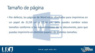 Tamaño de página
• Por defecto, las páginas de Word están diseñadas para imprimirse en
un papel de 21,59 cm x 27,94 cm, pero puedes cambiar estos
tamaños conforme a los requerimientos de tu documento, para que
puedas imprimirlo en distintos papeles de distintos tamaños.
 