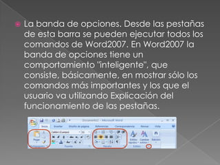  La banda de opciones. Desde las pestañas
de esta barra se pueden ejecutar todos los
comandos de Word2007. En Word2007 la
banda de opciones tiene un
comportamiento "inteligente", que
consiste, básicamente, en mostrar sólo los
comandos más importantes y los que el
usuario va utilizando Explicación del
funcionamiento de las pestañas.
 
