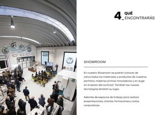 QUÉ
_ ENCONTRARÁS4
En nuestro Showroom se podrán conocer de
cerca todos los materiales y productos de nuestros
partners, materias primas innovadoras y en auge
en el sector del contract. También las nuevas
tecnologías tendrán su lugar.
Además de espacios de trabajo para realizar
presentaciones, charlas, formaciones y actos
corporativos.
SHOWROOM
 