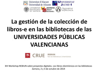 XIII Workshop REBIUN sobre proyectos digitales. Los libros electrónicos en las bibliotecas Zamora, 2 y 3 de octubre de 2014 
La gestión de la colección de libros-e en las bibliotecas de las UNIVERSIDADES PÚBLICAS VALENCIANAS  