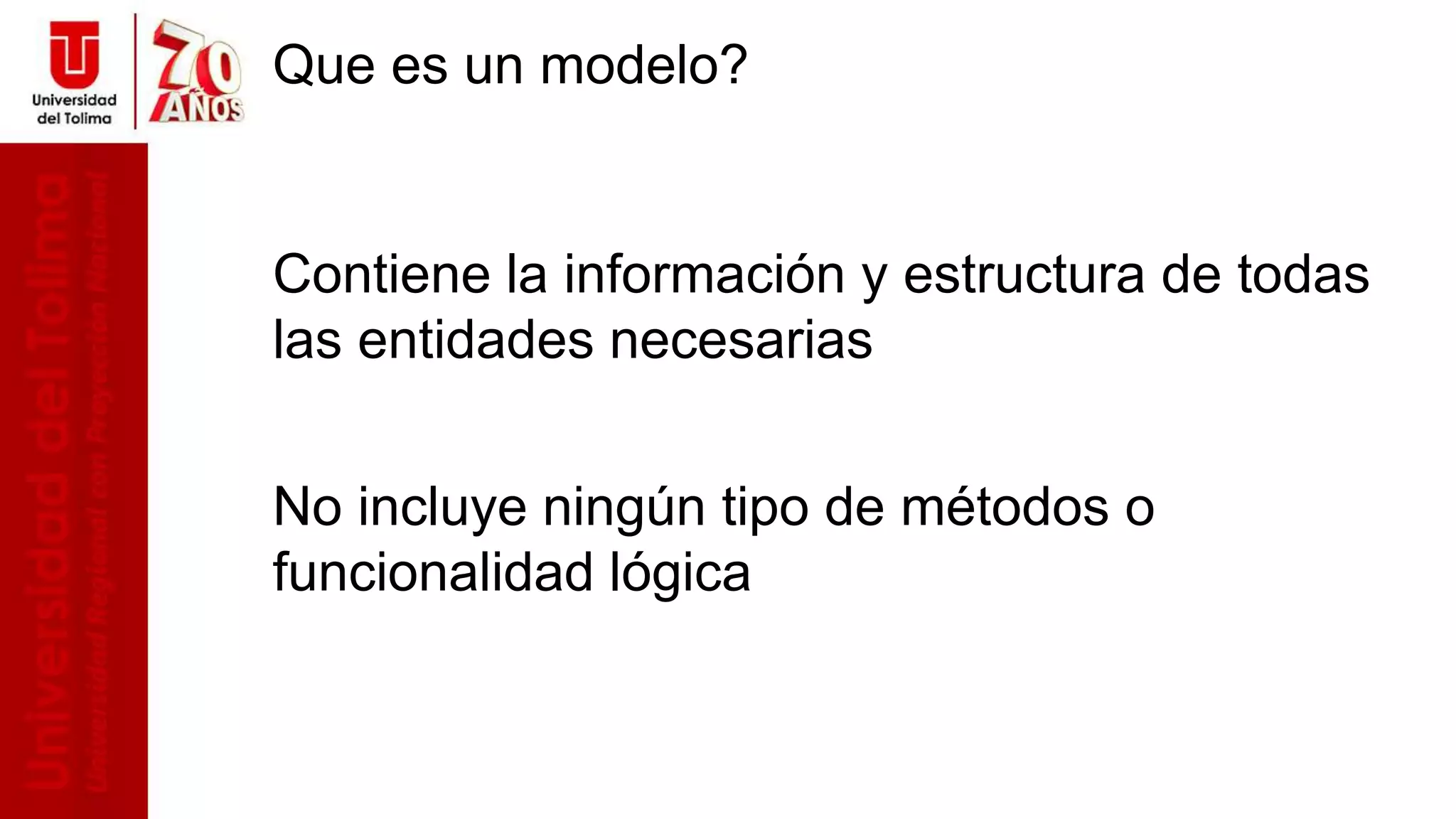 Que es un modelo?
Contiene la información y estructura de todas
las entidades necesarias
No incluye ningún tipo de métodos o
funcionalidad lógica
 