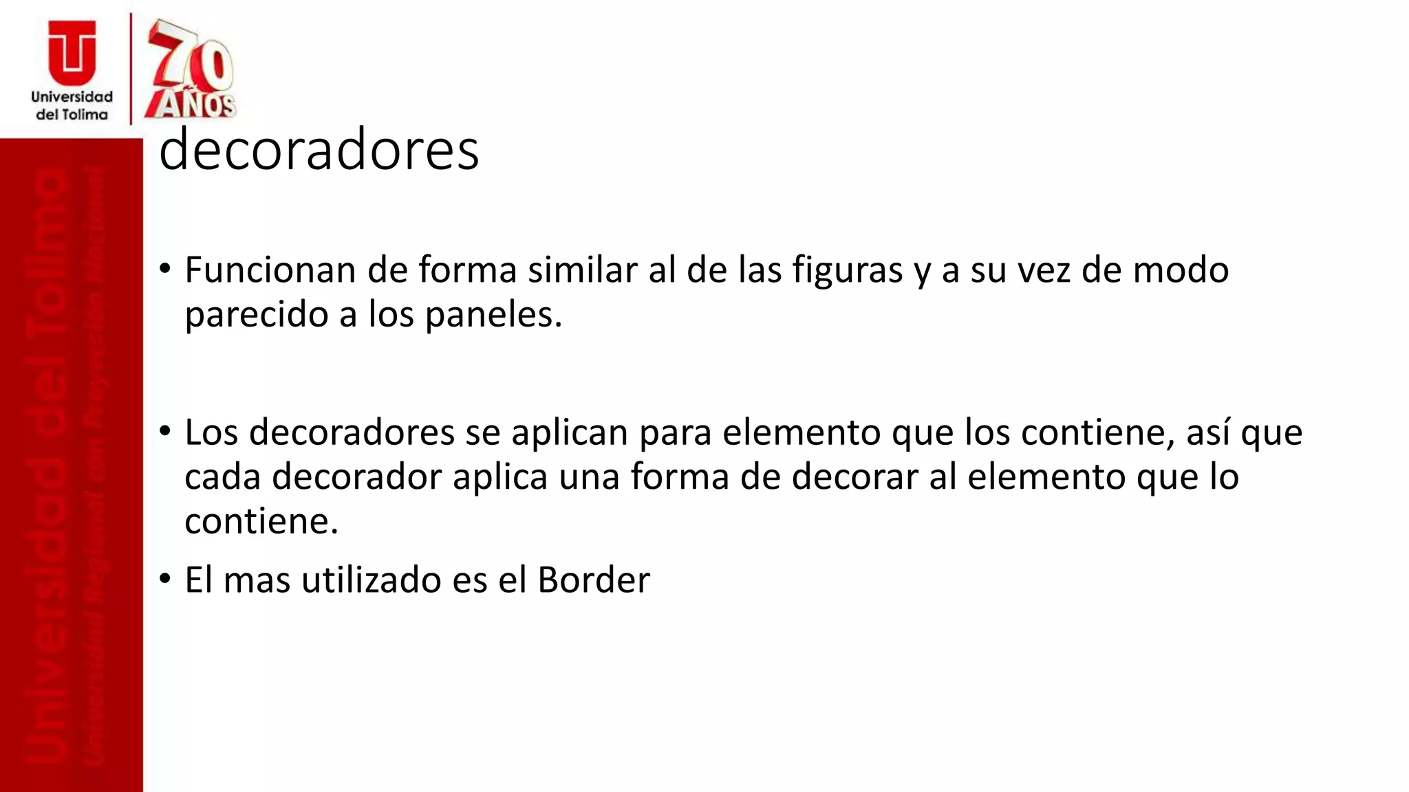 decoradores
• Funcionan de forma similar al de las figuras y a su vez de modo
parecido a los paneles.
• Los decoradores se aplican para elemento que los contiene, así que
cada decorador aplica una forma de decorar al elemento que lo
contiene.
• El mas utilizado es el Border
 