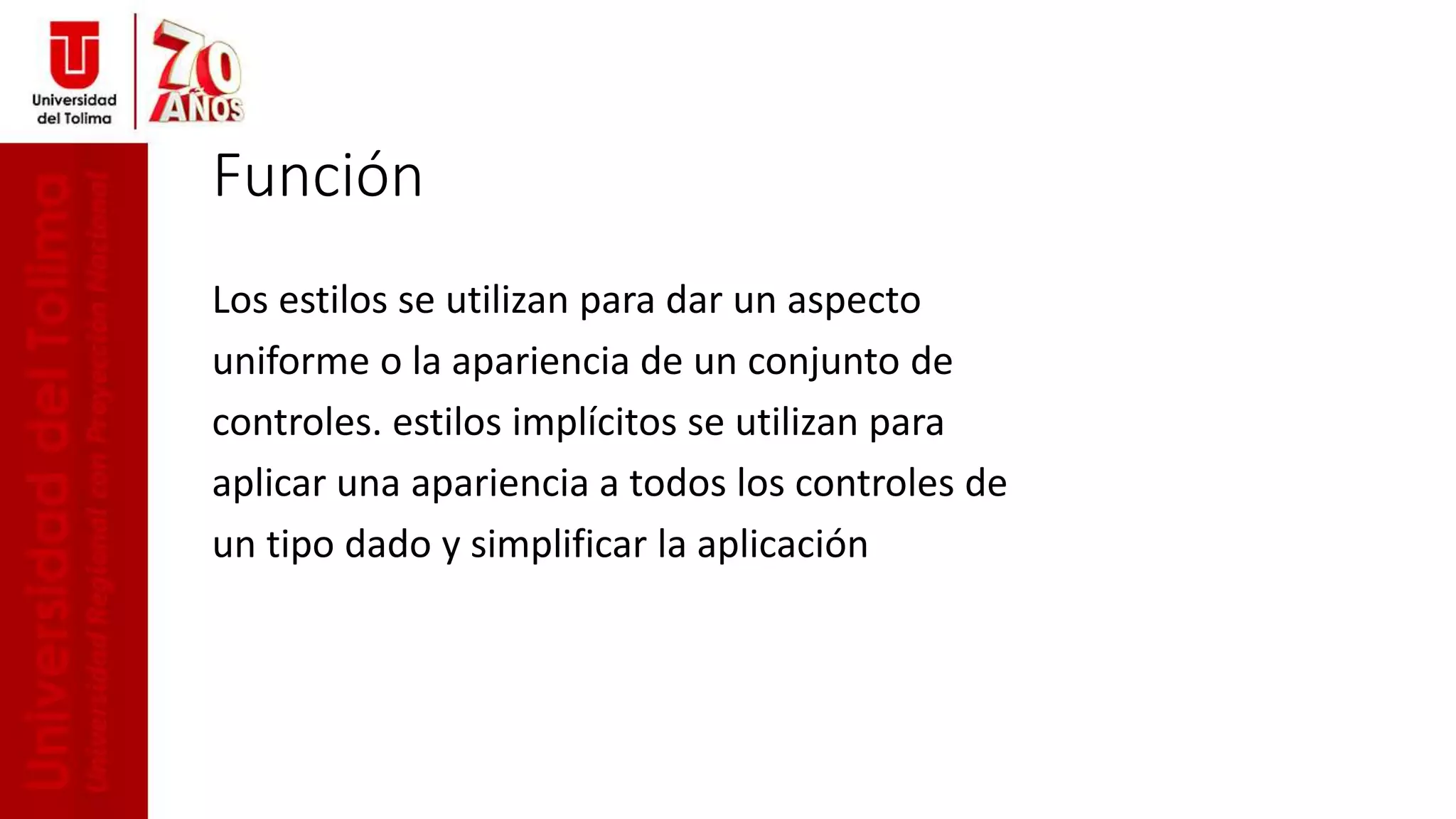Función
Los estilos se utilizan para dar un aspecto
uniforme o la apariencia de un conjunto de
controles. estilos implícitos se utilizan para
aplicar una apariencia a todos los controles de
un tipo dado y simplificar la aplicación
 