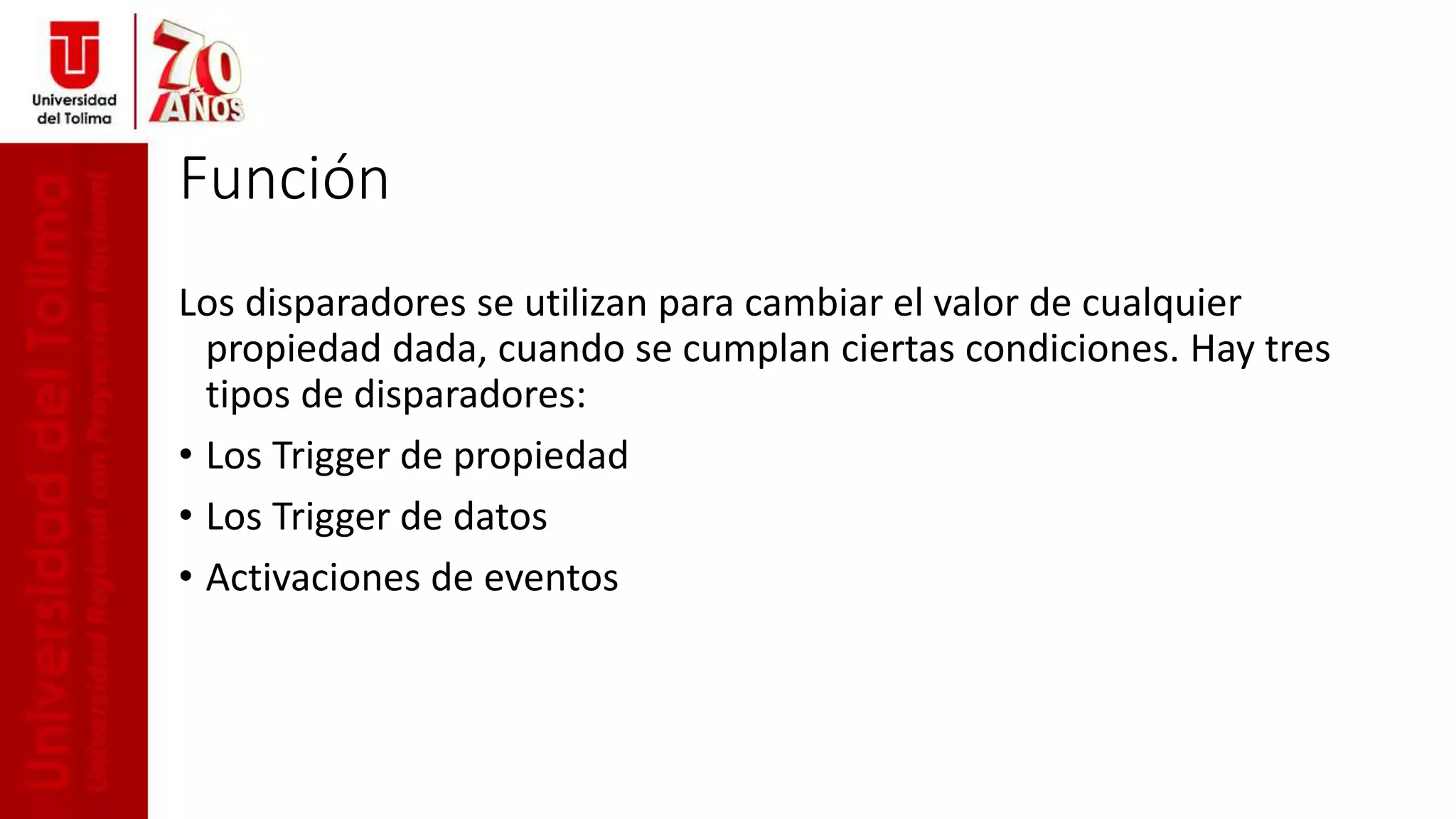 Función
Los disparadores se utilizan para cambiar el valor de cualquier
propiedad dada, cuando se cumplan ciertas condiciones. Hay tres
tipos de disparadores:
• Los Trigger de propiedad
• Los Trigger de datos
• Activaciones de eventos
 