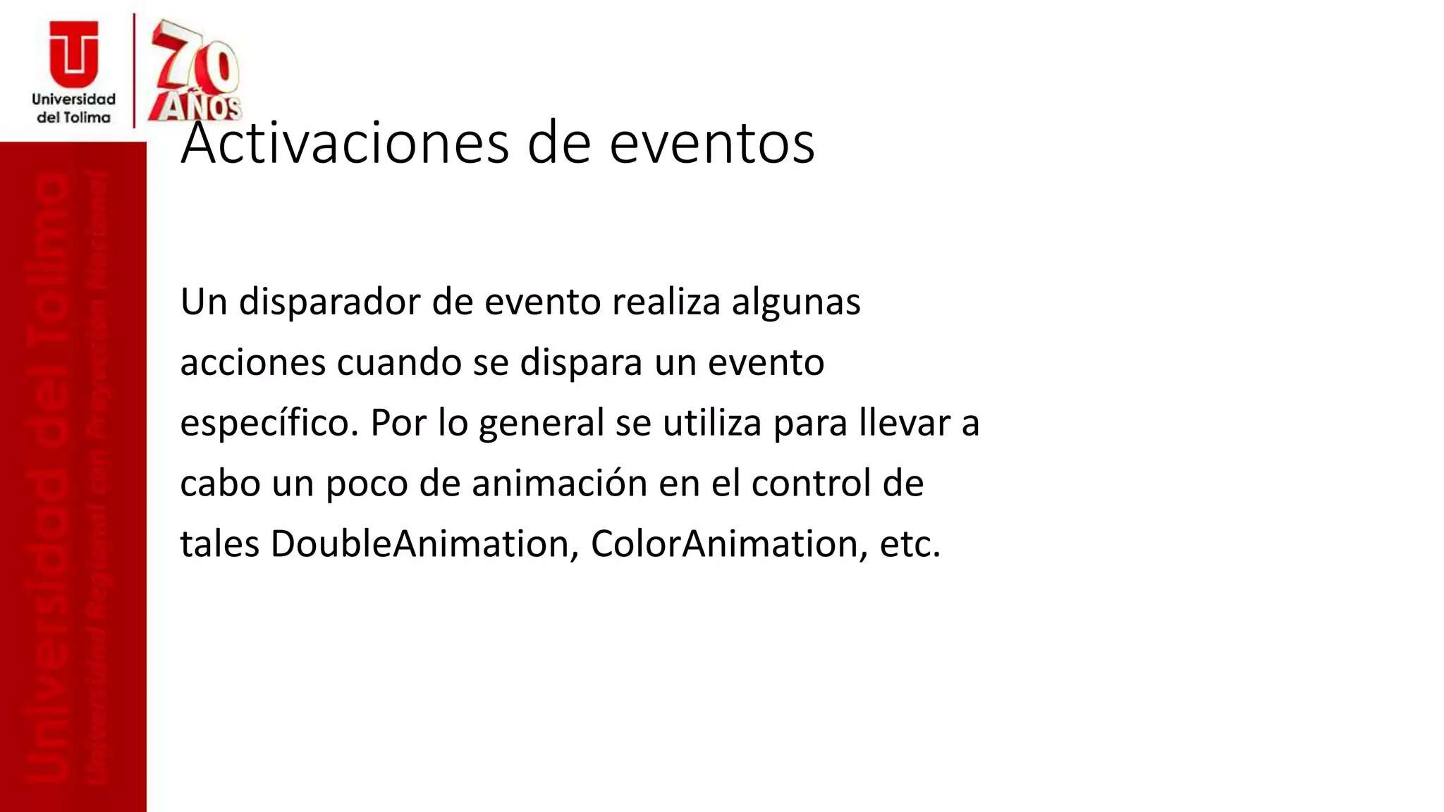 Activaciones de eventos
Un disparador de evento realiza algunas
acciones cuando se dispara un evento
específico. Por lo general se utiliza para llevar a
cabo un poco de animación en el control de
tales DoubleAnimation, ColorAnimation, etc.
 