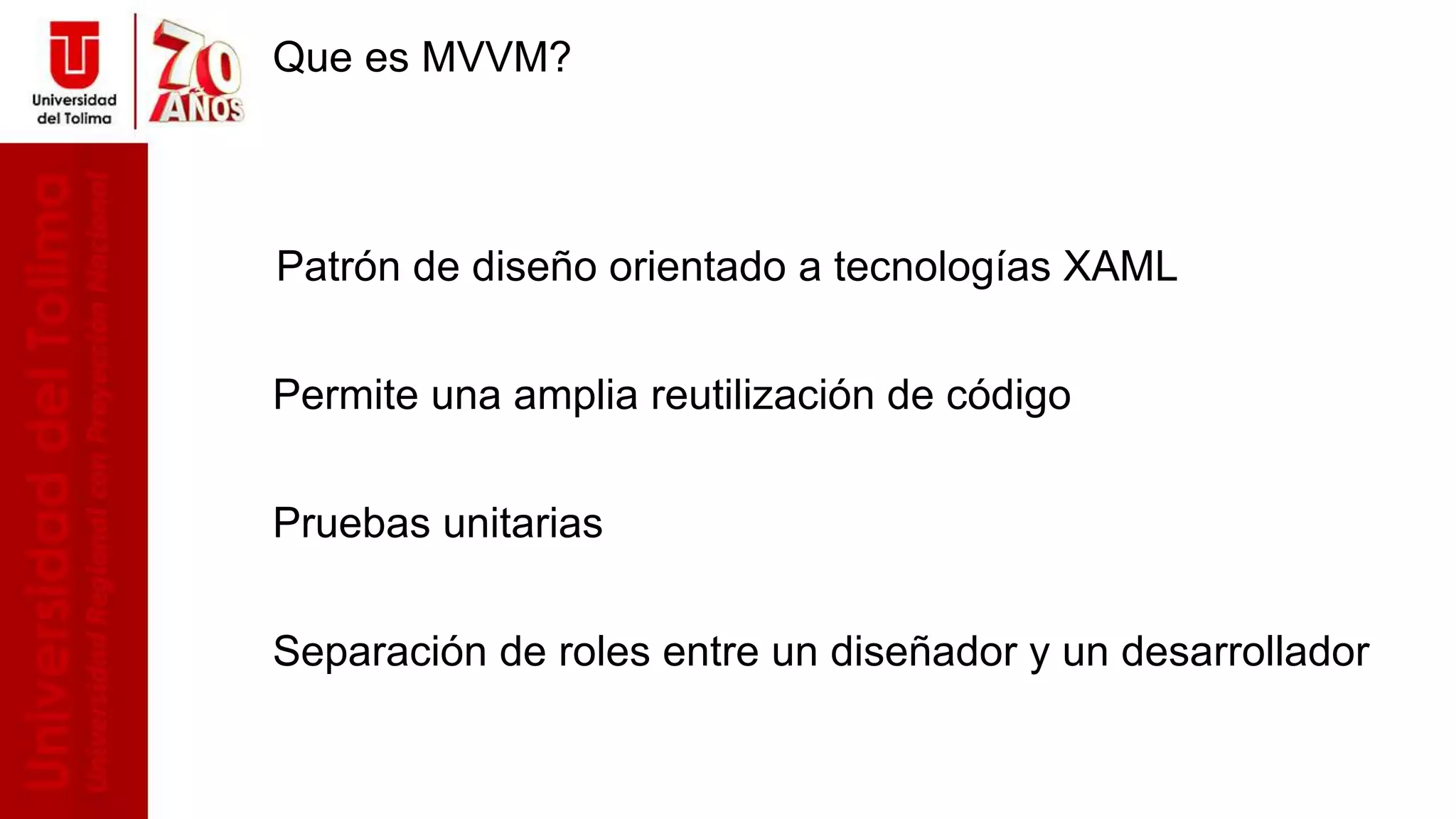 Que es MVVM?
Patrón de diseño orientado a tecnologías XAML
Permite una amplia reutilización de código
Pruebas unitarias
Separación de roles entre un diseñador y un desarrollador
 