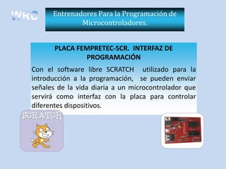 Entrenadores Para la Programación de
              Microcontroladores.


       PLACA FEMPRETEC-SCR. INTERFAZ DE
               PROGRAMACIÓN
Con el software libre SCRATCH utilizado para la
introducción a la programación, se pueden enviar
señales de la vida diaria a un microcontrolador que
servirá como interfaz con la placa para controlar
diferentes dispositivos.
 