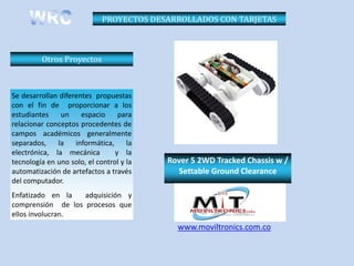 PROYECTOS DESARROLLADOS CON TARJETAS



         Otros Proyectos



Se desarrollan diferentes propuestas
con el fin de proporcionar a los
estudiantes    un     espacio     para
relacionar conceptos procedentes de
campos académicos generalmente
separados,    la    informática,     la
electrónica, la mecánica         y la
tecnología en uno solo, el control y la   Rover 5 2WD Tracked Chassis w /
automatización de artefactos a través       Settable Ground Clearance
del computador.
Enfatizado en la   adquisición y
comprensión de los procesos que
ellos involucran.
                                            www.moviltronics.com.co
 