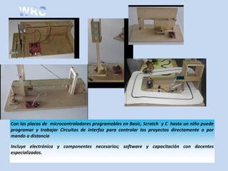 Con las placas de microcontroladores programables en Basic, Scratch y C hasta un niño puede
programar y trabajar Circuitos de interfaz para controlar los proyectos directamente o por
mando a distancia

Incluye electrónica y componentes necesarios; software y capacitación con docentes
especializados.
 