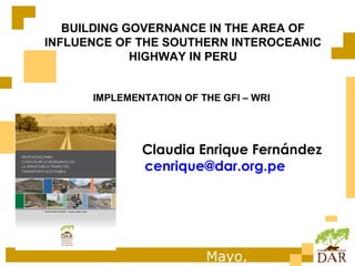 BUILDING GOVERNANCE IN THE AREA OF
INFLUENCE OF THE SOUTHERN INTEROCEANIC
             HIGHWAY IN PERU


      IMPLEMENTATION OF THE GFI – WRI




              Claudia Enrique Fernández
              cenrique@dar.org.pe




                         Mayo,
 