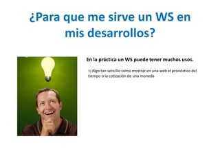 ¿Para que me sirve un WS en mis desarrollos?En la práctica un WS puede tener muchos usos. 1) Algo tan sencillo como mostrar en una web el pronóstico del tiempo o la cotización de una moneda