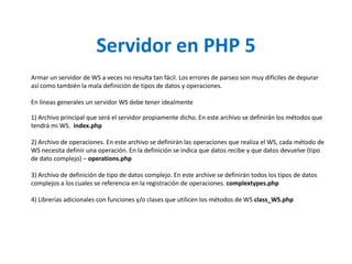 Servidor en PHP 5Armar un servidor de WS a veces no resulta tan fácil. Los errores de parseo son muy difíciles de depurar así como también la mala definición de tipos de datos y operaciones.En líneas generales un servidor WS debe tener idealmente1) Archivo principal que será el servidor propiamente dicho. En este archivo se definirán los métodos que tendrá mi WS.  index.php2) Archivo de operaciones. En este archivo se definirán las operaciones que realiza el WS, cada método de WS necesita definir una operación. En la definición se indica que datos recibe y que datos devuelve (tipo de dato complejo) – operations.php3) Archivo de definición de tipo de datos complejo. En este archive se definirán todos los tipos de datos complejos a los cuales se referencia en la registración de operaciones. complextypes.php4) Librerías adicionales con funciones y/o clases que utilicen los métodos de WS class_WS.php