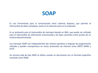 SOAPEs una herramienta para la comunicación entre sistemas dispares, que permite el intercambio de datos complejos, tanto en la solicitud como en la respuesta. Es un protocolo para el intercambio de mensajes basado en XML, que puede ser utilizado para el intercambio de información estructurada y de tipos concretos entre puntos de un entorno descentralizado.Los mensajes SOAP son independientes del sistema operativo y lenguaje de programación utilizado y pueden transportarse en varios protocolos de internet como SMTP, MIME y HTTP.Un servicio web de tipo SOAP se define usando un documento con un formato específico conocido como WSDL