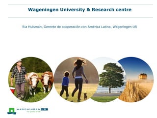 Wageningen University & Research centre
Ria Hulsman, Gerente de cooperación con América Latina, Wageningen UR
 