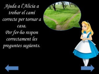 Ajuda a l’Alicia a
trobar el camí
correcte per tornar a
casa.
Per fer-ho respon
correctament les
preguntes següents.
 