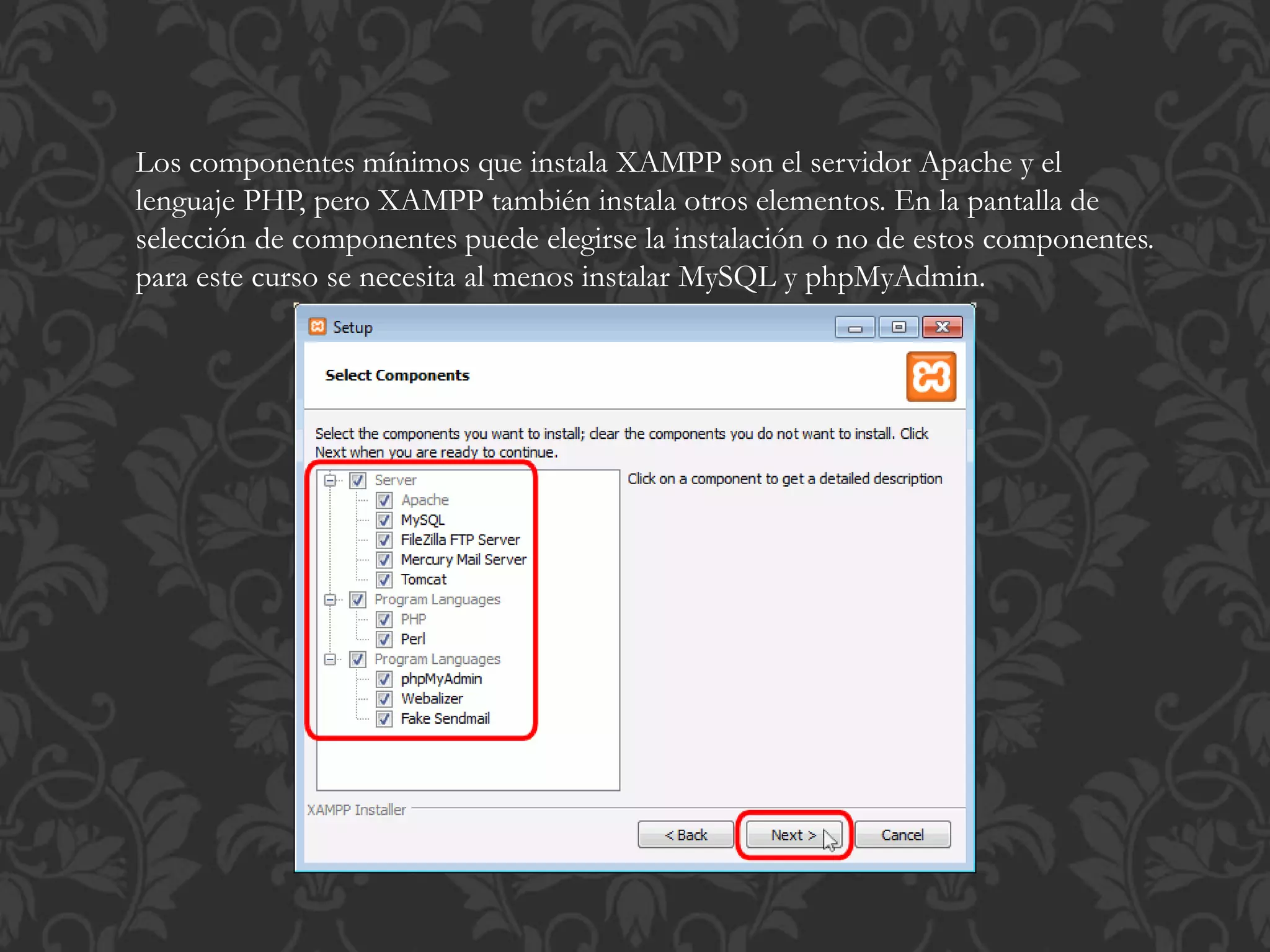 Los componentes mínimos que instala XAMPP son el servidor Apache y el
lenguaje PHP, pero XAMPP también instala otros elementos. En la pantalla de
selección de componentes puede elegirse la instalación o no de estos componentes.
para este curso se necesita al menos instalar MySQL y phpMyAdmin.
 