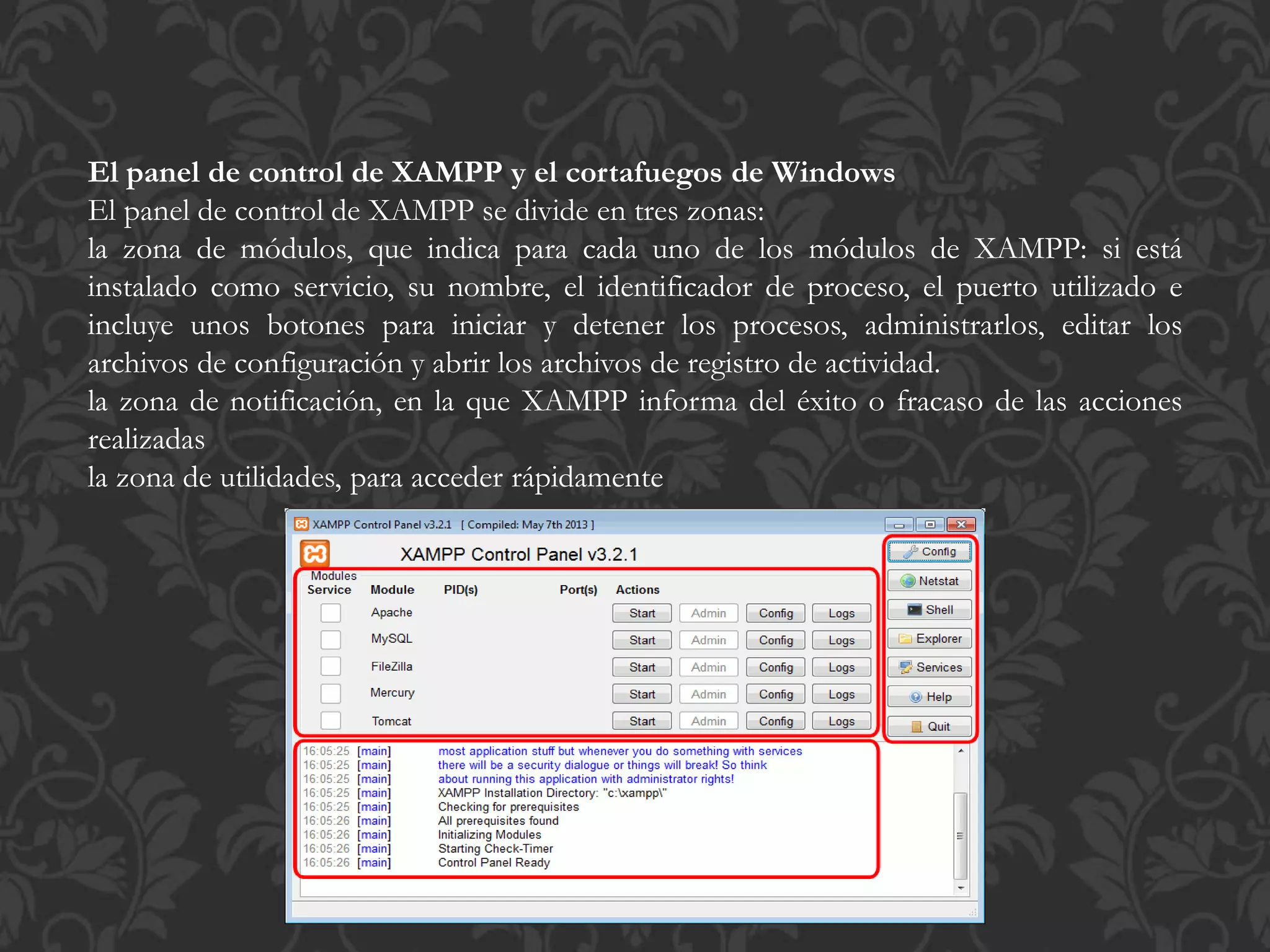 El panel de control de XAMPP y el cortafuegos de Windows
El panel de control de XAMPP se divide en tres zonas:
la zona de módulos, que indica para cada uno de los módulos de XAMPP: si está
instalado como servicio, su nombre, el identificador de proceso, el puerto utilizado e
incluye unos botones para iniciar y detener los procesos, administrarlos, editar los
archivos de configuración y abrir los archivos de registro de actividad.
la zona de notificación, en la que XAMPP informa del éxito o fracaso de las acciones
realizadas
la zona de utilidades, para acceder rápidamente
 