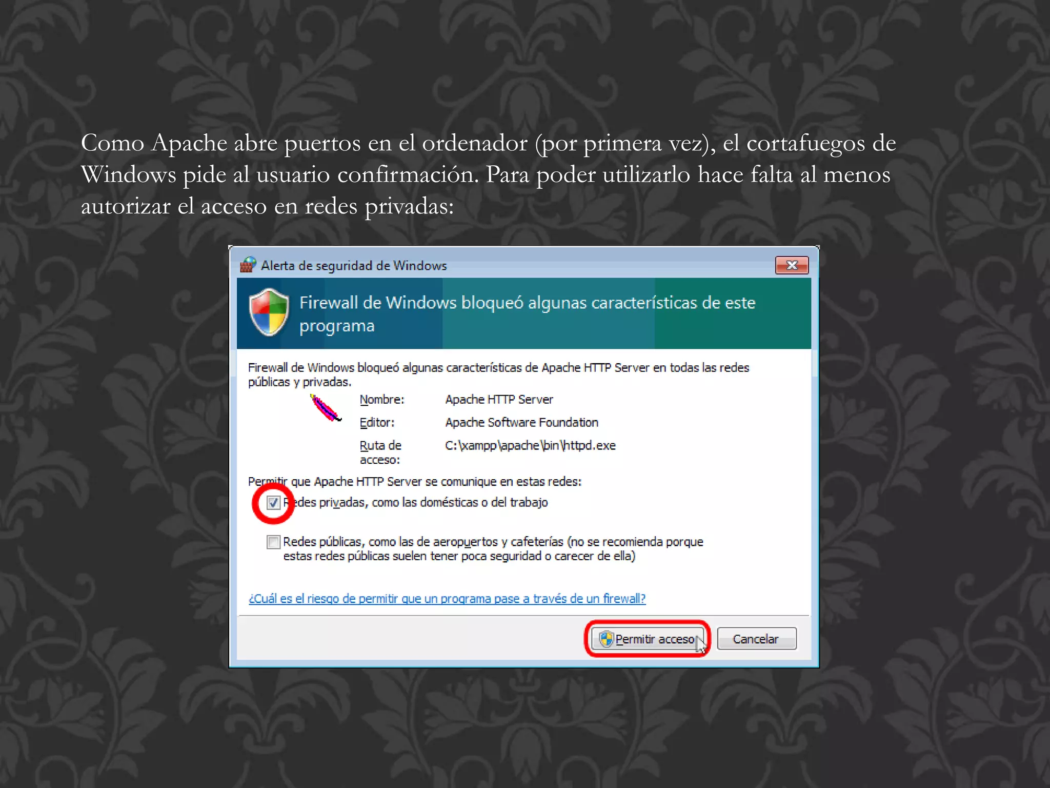 Como Apache abre puertos en el ordenador (por primera vez), el cortafuegos de
Windows pide al usuario confirmación. Para poder utilizarlo hace falta al menos
autorizar el acceso en redes privadas:
 