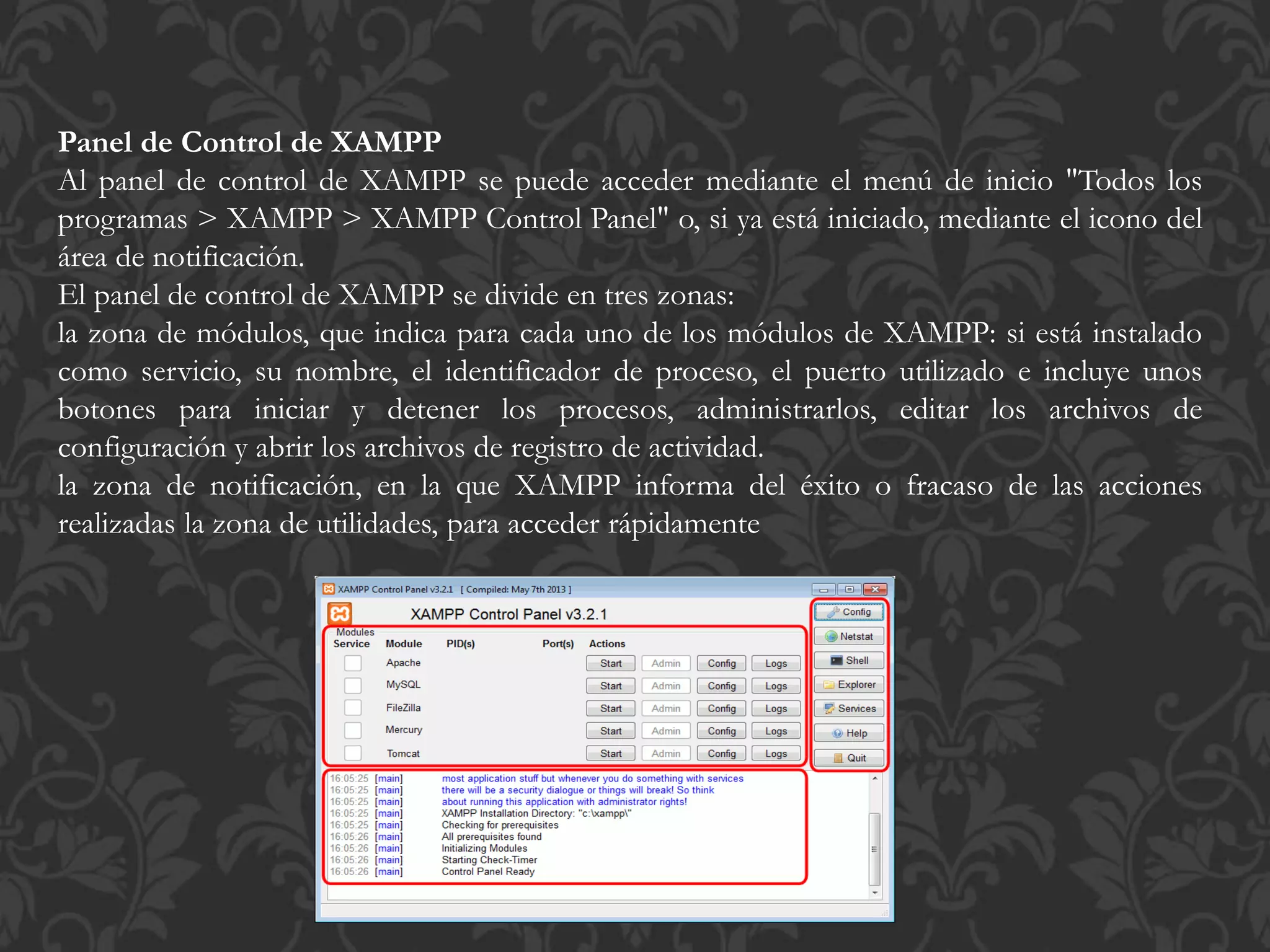 Panel de Control de XAMPP
Al panel de control de XAMPP se puede acceder mediante el menú de inicio "Todos los
programas > XAMPP > XAMPP Control Panel" o, si ya está iniciado, mediante el icono del
área de notificación.
El panel de control de XAMPP se divide en tres zonas:
la zona de módulos, que indica para cada uno de los módulos de XAMPP: si está instalado
como servicio, su nombre, el identificador de proceso, el puerto utilizado e incluye unos
botones para iniciar y detener los procesos, administrarlos, editar los archivos de
configuración y abrir los archivos de registro de actividad.
la zona de notificación, en la que XAMPP informa del éxito o fracaso de las acciones
realizadas la zona de utilidades, para acceder rápidamente
 