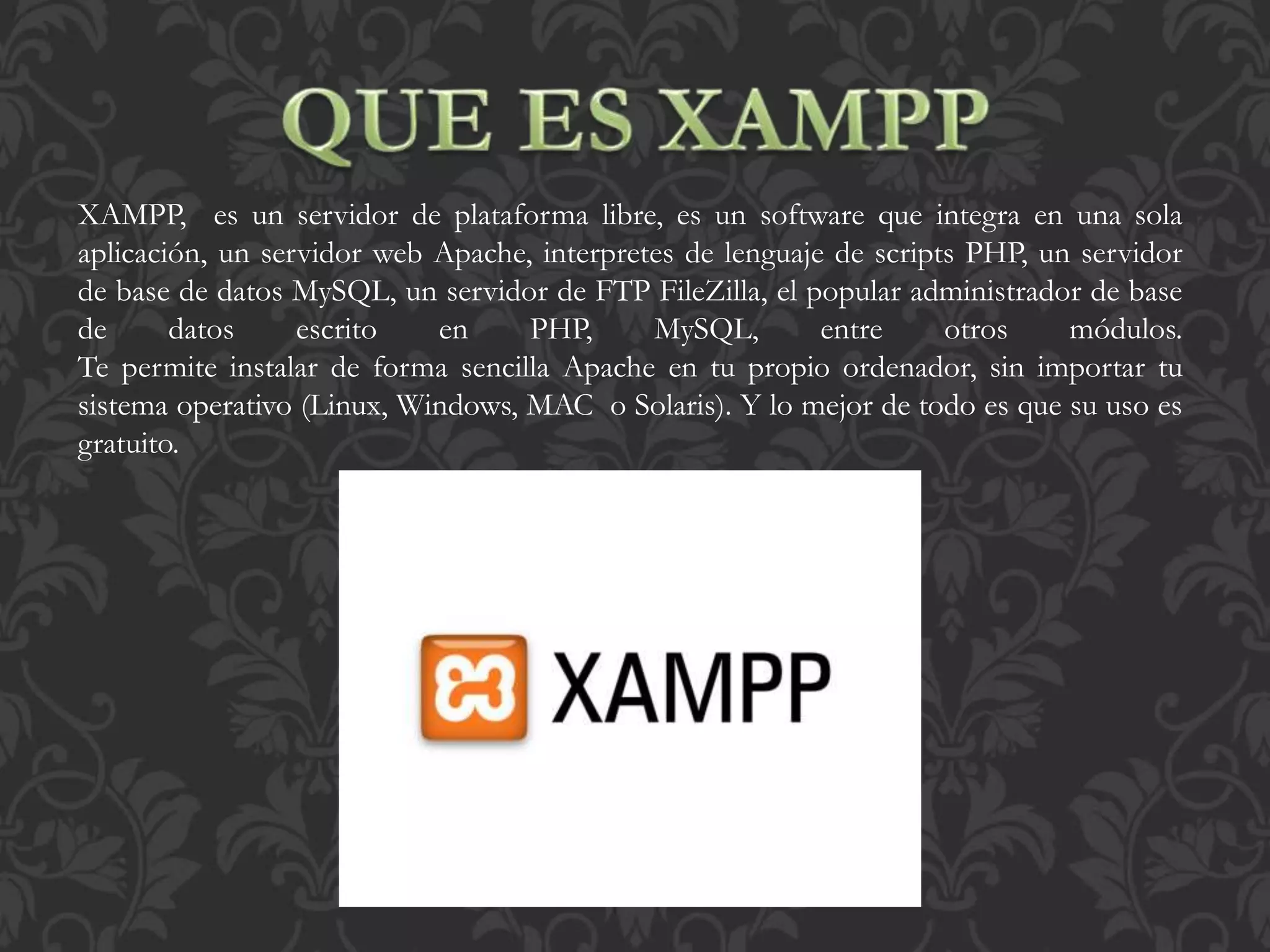XAMPP, es un servidor de plataforma libre, es un software que integra en una sola
aplicación, un servidor web Apache, interpretes de lenguaje de scripts PHP, un servidor
de base de datos MySQL, un servidor de FTP FileZilla, el popular administrador de base
de datos escrito en PHP, MySQL, entre otros módulos.
Te permite instalar de forma sencilla Apache en tu propio ordenador, sin importar tu
sistema operativo (Linux, Windows, MAC o Solaris). Y lo mejor de todo es que su uso es
gratuito.
 
