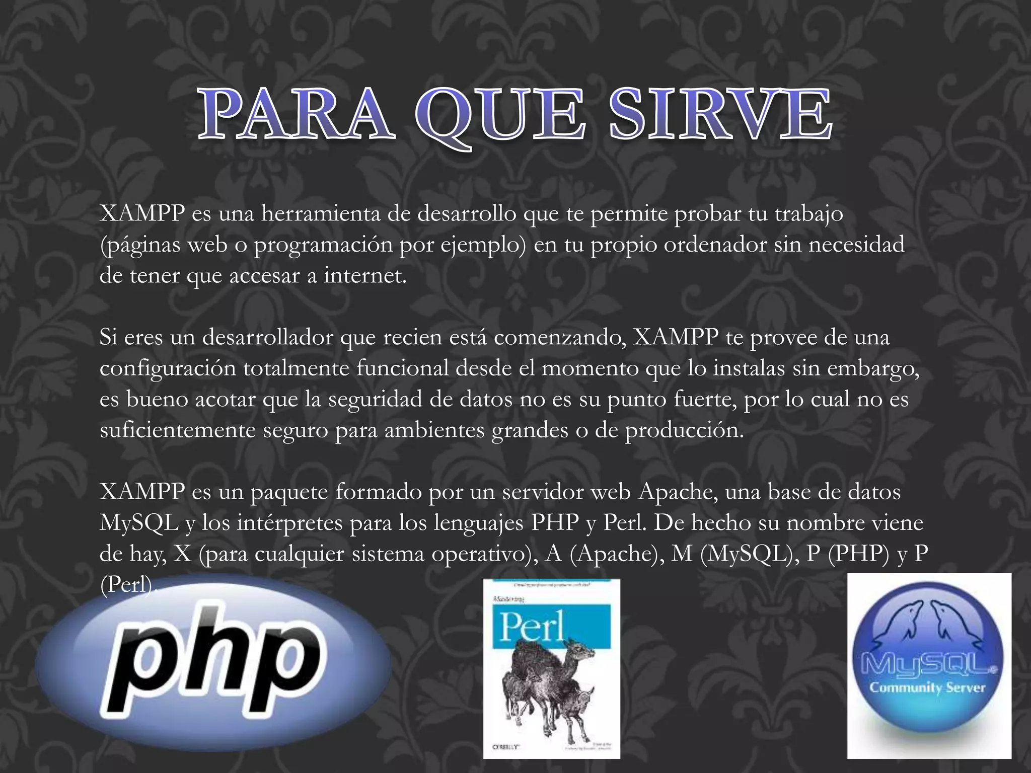 XAMPP es una herramienta de desarrollo que te permite probar tu trabajo
(páginas web o programación por ejemplo) en tu propio ordenador sin necesidad
de tener que accesar a internet.
Si eres un desarrollador que recien está comenzando, XAMPP te provee de una
configuración totalmente funcional desde el momento que lo instalas sin embargo,
es bueno acotar que la seguridad de datos no es su punto fuerte, por lo cual no es
suficientemente seguro para ambientes grandes o de producción.
XAMPP es un paquete formado por un servidor web Apache, una base de datos
MySQL y los intérpretes para los lenguajes PHP y Perl. De hecho su nombre viene
de hay, X (para cualquier sistema operativo), A (Apache), M (MySQL), P (PHP) y P
(Perl).
 
