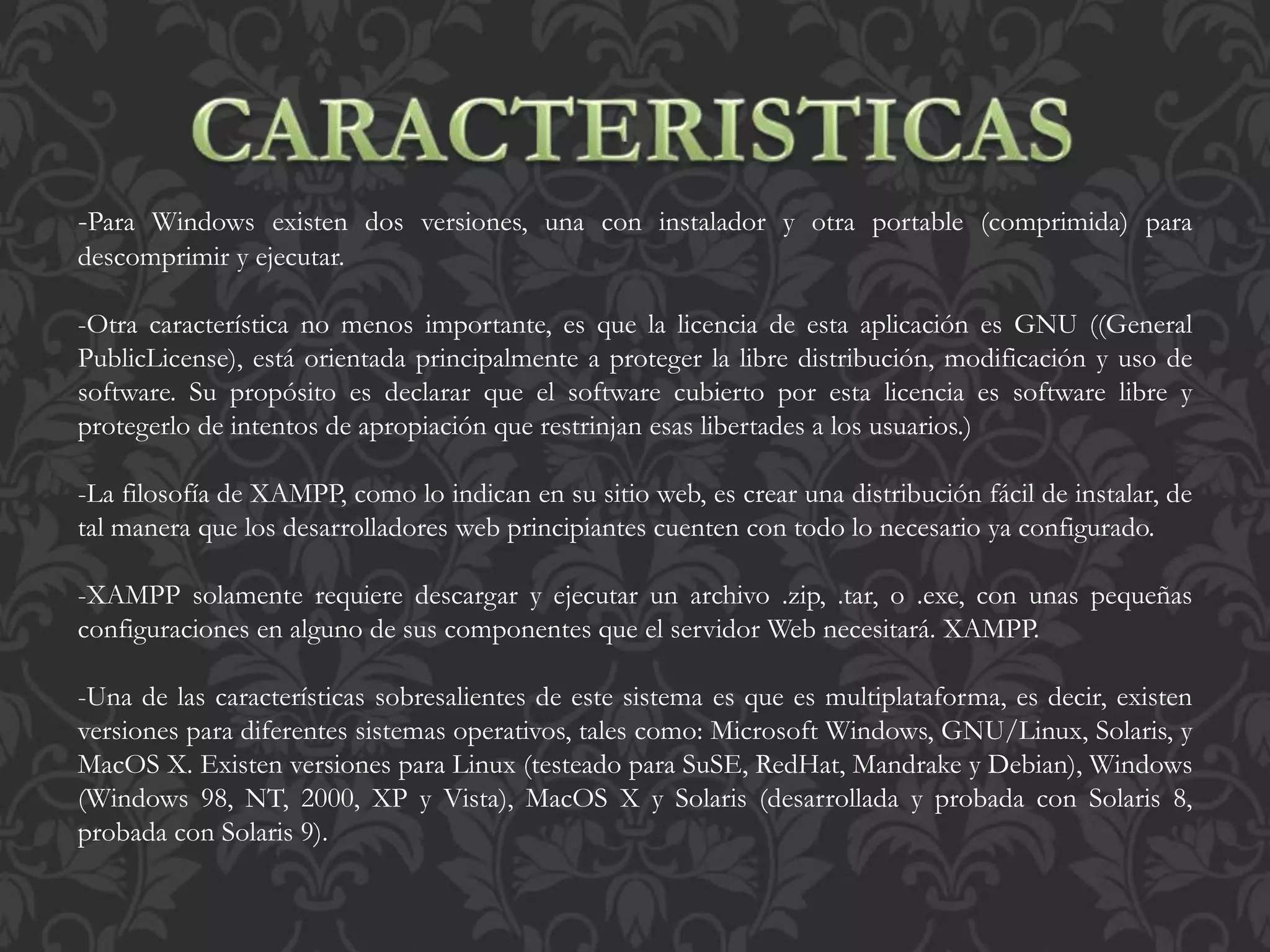 -Para Windows existen dos versiones, una con instalador y otra portable (comprimida) para
descomprimir y ejecutar.
-Otra característica no menos importante, es que la licencia de esta aplicación es GNU ((General
PublicLicense), está orientada principalmente a proteger la libre distribución, modificación y uso de
software. Su propósito es declarar que el software cubierto por esta licencia es software libre y
protegerlo de intentos de apropiación que restrinjan esas libertades a los usuarios.)
-La filosofía de XAMPP, como lo indican en su sitio web, es crear una distribución fácil de instalar, de
tal manera que los desarrolladores web principiantes cuenten con todo lo necesario ya configurado.
-XAMPP solamente requiere descargar y ejecutar un archivo .zip, .tar, o .exe, con unas pequeñas
configuraciones en alguno de sus componentes que el servidor Web necesitará. XAMPP.
-Una de las características sobresalientes de este sistema es que es multiplataforma, es decir, existen
versiones para diferentes sistemas operativos, tales como: Microsoft Windows, GNU/Linux, Solaris, y
MacOS X. Existen versiones para Linux (testeado para SuSE, RedHat, Mandrake y Debian), Windows
(Windows 98, NT, 2000, XP y Vista), MacOS X y Solaris (desarrollada y probada con Solaris 8,
probada con Solaris 9).
 