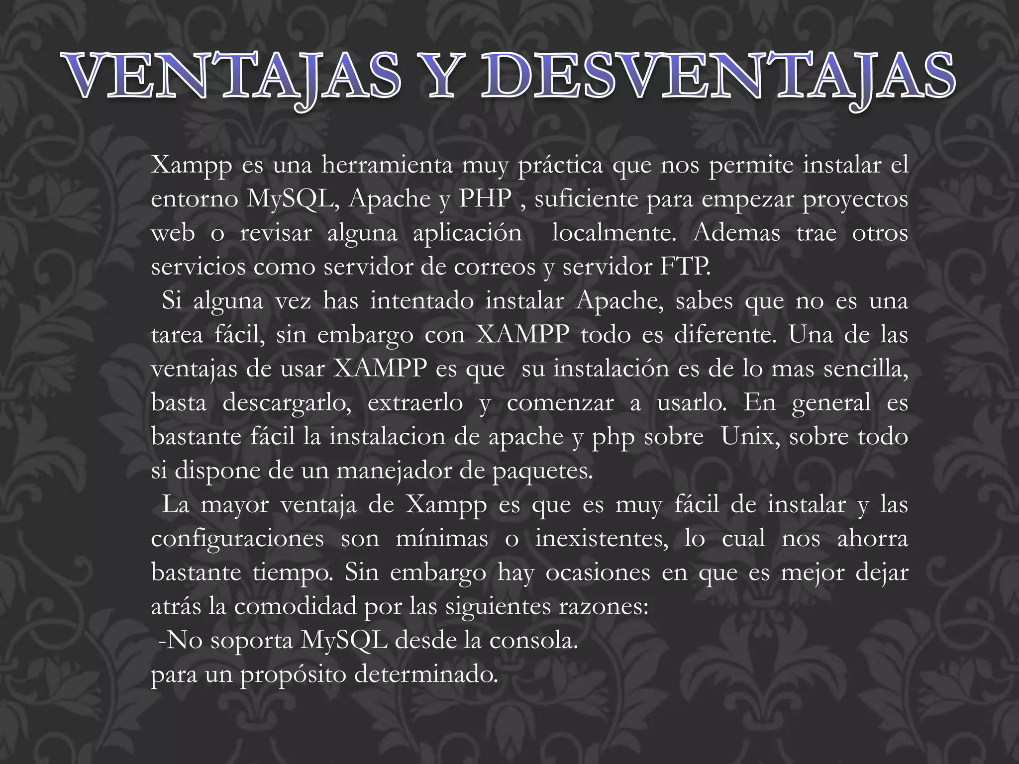 Xampp es una herramienta muy práctica que nos permite instalar el
entorno MySQL, Apache y PHP , suficiente para empezar proyectos
web o revisar alguna aplicación localmente. Ademas trae otros
servicios como servidor de correos y servidor FTP.
Si alguna vez has intentado instalar Apache, sabes que no es una
tarea fácil, sin embargo con XAMPP todo es diferente. Una de las
ventajas de usar XAMPP es que su instalación es de lo mas sencilla,
basta descargarlo, extraerlo y comenzar a usarlo. En general es
bastante fácil la instalacion de apache y php sobre Unix, sobre todo
si dispone de un manejador de paquetes.
La mayor ventaja de Xampp es que es muy fácil de instalar y las
configuraciones son mínimas o inexistentes, lo cual nos ahorra
bastante tiempo. Sin embargo hay ocasiones en que es mejor dejar
atrás la comodidad por las siguientes razones:
-No soporta MySQL desde la consola.
para un propósito determinado.
 
