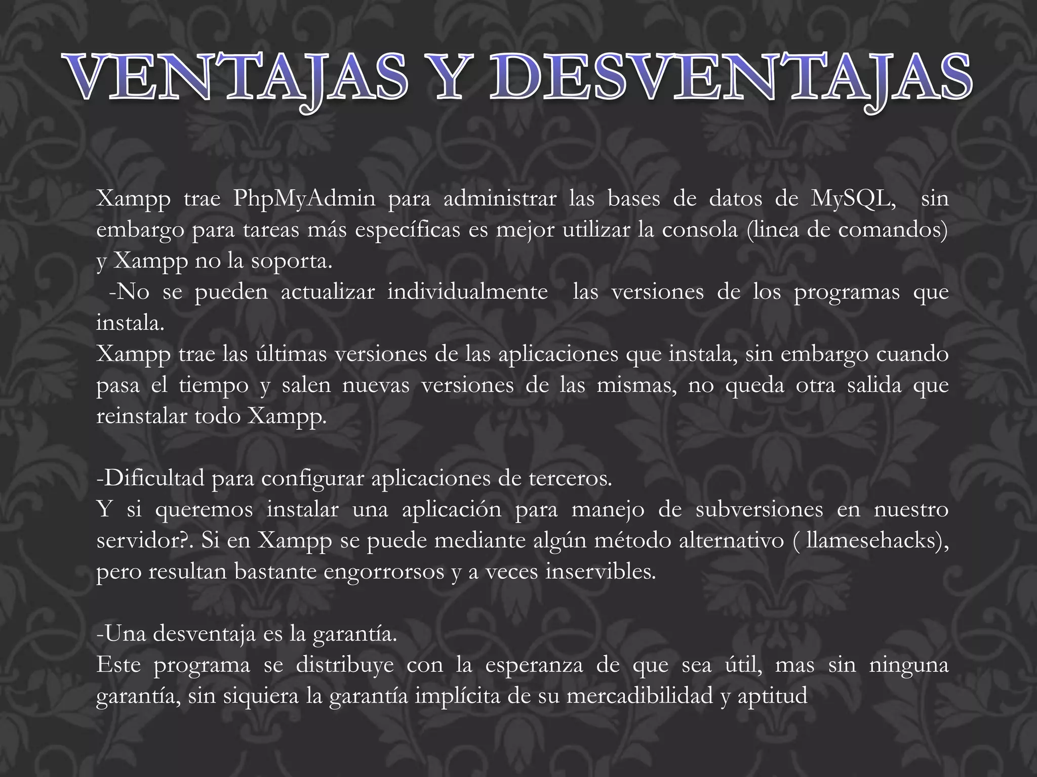 Xampp trae PhpMyAdmin para administrar las bases de datos de MySQL, sin
embargo para tareas más específicas es mejor utilizar la consola (linea de comandos)
y Xampp no la soporta.
-No se pueden actualizar individualmente las versiones de los programas que
instala.
Xampp trae las últimas versiones de las aplicaciones que instala, sin embargo cuando
pasa el tiempo y salen nuevas versiones de las mismas, no queda otra salida que
reinstalar todo Xampp.
-Dificultad para configurar aplicaciones de terceros.
Y si queremos instalar una aplicación para manejo de subversiones en nuestro
servidor?. Si en Xampp se puede mediante algún método alternativo ( llamesehacks),
pero resultan bastante engorrorsos y a veces inservibles.
-Una desventaja es la garantía.
Este programa se distribuye con la esperanza de que sea útil, mas sin ninguna
garantía, sin siquiera la garantía implícita de su mercadibilidad y aptitud
 