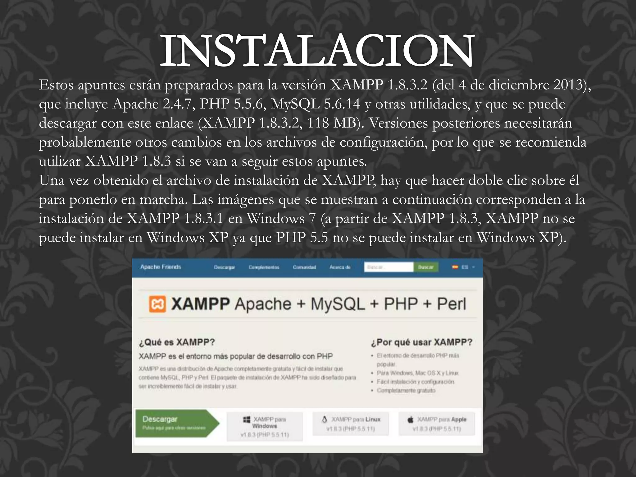 Estos apuntes están preparados para la versión XAMPP 1.8.3.2 (del 4 de diciembre 2013),
que incluye Apache 2.4.7, PHP 5.5.6, MySQL 5.6.14 y otras utilidades, y que se puede
descargar con este enlace (XAMPP 1.8.3.2, 118 MB). Versiones posteriores necesitarán
probablemente otros cambios en los archivos de configuración, por lo que se recomienda
utilizar XAMPP 1.8.3 si se van a seguir estos apuntes.
Una vez obtenido el archivo de instalación de XAMPP, hay que hacer doble clic sobre él
para ponerlo en marcha. Las imágenes que se muestran a continuación corresponden a la
instalación de XAMPP 1.8.3.1 en Windows 7 (a partir de XAMPP 1.8.3, XAMPP no se
puede instalar en Windows XP ya que PHP 5.5 no se puede instalar en Windows XP).
 