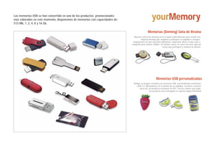 Las memorias USB se han convertido en uno de los productos promocionales
más valorados en este momento, disponemos de memorias con capacidades de:
512 Mb, 1, 2, 4, 8 y 16 Gb.
                                                                                                 yourMemory
                                                                                             Memorias (Doming) Gota de Resina
                                                                              Nuestra colección doming se ha creado especialmente para recibir una
                                                                                       etiqueta doming que ampliará y protegerá su logotipo o imagen.
                                                                             Disponemos de dos opciones diferentes: impresión offset a todo color o
                                                                            serigrafía para colores sólidos. En ambos casos se cunre con una capa de
                                                                                                              resina que protegerá y realzará su diseño.




                                                                                                      Memorias USB personalizadas
                                                                              Refleje su imagen creando una memoria USB personalizada coninterfaz
                                                                                 USB 2.0. Basandonos en el diseño de su logotipo, nosotros creamos
                                                                                     para Ud. un producto exclusivo en PVC con los colores que leiga.
                                                                                              Su producto será entregado en caja de regalo individual.
 