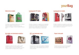 yourBag
Material no tejido                                             Laminación PP tejida                                             Laminación no tejida
                                                               mate o brillante                                                 mate o brillante




El no tejido es una imitación de textiles hechos de polímero   PP tejida con laminación es un tejido hecho de polipropileno     No tejido con laminado es una imitación de textiles hecho
sintético que reproduce la textura de la tela.                 (CH3) que está unido con un OPP (polipropileno orientado)        de polimero sintético mate o brillante previamente impresas
Impreso en sergrafía es la opción perfecta para que            de aluminio mate o brillante, que han sido previamente           con una máquina Offset. la bolsa standard se fabrica con
coincida con su logotipo. Las bolsas standard se hacen de      impresas por las máquinas Offset. Esté mayterial sólido          80 Gr. de tela y 40 Gr. de laminación.
80 Gr.                                                         puede ser utilizado y reutilazado pro un largo período.




No tejido con laminado metálico                                  PET con laminado mate                                            Papel reforzado
mate o brillante                                                 mate o brillante




La laminación metálica de la bolsa no tejida se obtiene          El polietileno (PET) es una resina de polimero termoplástico     Esta bolsa esta fabricada con 100 Gr/m2 de papel
mediante la adición de una capa delgada de lámina                reciclable. Nuestras bolsas estan fabricadas en un 80% de        reciclado y reforzado con malla de polipropileno.
metálica, resultando un efecto mate o brillante. Las bolsas      material reciclado. La bolsa standard se hace con 140 Gr.        Dos colores disponibles: Blanco y Beige
se pueden imprimir con máquinas Offset o serigrafía.             de tela y laminación.
 