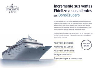 Incremente sus ventas
Fidelize a sus clientes
con BonoCrucero

Un regalo premium con el que pueden disfrutar del mismo hasta 4 personas.
Pueden escoger cualquiera de las dos compañias navieras de crucero. Ya sea
Iberocruceros o Costa Cruceros, según el gusto y elección de su cliente o
empleado, o de los objetivos de campaña que su compañia establezca como
target. Disponen de un amplio abanico de salidas desde España.


Con BonoCrucero, tanto a su actual cliente, como al que Ud. espera que lo sea,
como su empleado incentivado, le quedará el recuerdo de su Marca gracias
al enorme Valor Emocional.




Alto valor percibido                                      Bono de Crucero
                                                           válido hasta
Aumento de ventas                                           4 personas


Alto valor emocional
Imagen de marca
Bajo coste para su empresa
 
