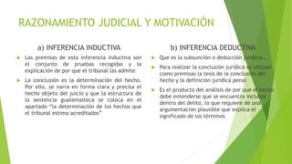 RAZONAMIENTO JUDICIAL Y MOTIVACIÓN
a) INFERENCIA INDUCTIVA b) INFERENCIA DEDUCTIVA
 Las premisas de esta inferencia inductiva son
el conjunto de pruebas recogidas y la
explicación de por que el tribunal las admite
 La conclusión es la determinación del hecho.
Por ello, se narra en forma clara y precisa el
hecho objeto del juicio y que la estructura de
la sentencia guatemalteca se coloca en el
apartado “la determinación de los hechos que
el tribunal estima acreditados”
 Que es la subsunción o deducción jurídica…
 Para realizar la conclusión jurídica se utilizan
como premisas la tesis de la conclusión del
hecho y la definición jurídica penal
 Es el producto del análisis de por que el hecho
debe entenderse que se encuentra incluido
dentro del delito, lo que requiere de una
argumentación plausible que explica el
significado de los términos
 