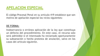 APELACION ESPECIAL
El código Procesal Penal en su articulo 419 establece que son
motivo de apelación especial los vicios siguientes:
DE FORMA:
Inobservancia o errónea aplicación de la ley que constituya
un defecto del procedimiento. En este caso, el recurso solo
será admisible si el interesado ha reclamado oportunamente
su subsanación o hecho protesta de anulación, salvo en los
casos del articulo siguiente.
 