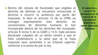  Dentro del cúmulo de facultades que engloba el
derecho de defensa se encuentra enmarcado el
derecho a recurrir la sentencia por parte del
imputado. Si bien el articulo 12 de la CPRG no
consagra expresamente este derecho, las
convenciones de derechos humanos lo han
incorporado dentro de los derechos del inculpado:
articulo 8 inciso h de la CADH y 14.5: toda persona
declarada culpable de un delito tendrá a que el
fallo condenatorio y la pena que se le haya
impuesto sean sometidos a un tribunal superior,
conforme a lo prescrito por la ley.
El derecho a
recurrir la
sentencia en el
marco de la
convención
americana
sobre derechos
humanos
 