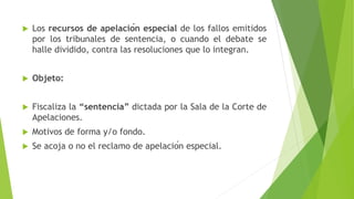  Los recursos de apelación especial de los fallos emitidos
por los tribunales de sentencia, o cuando el debate se
halle dividido, contra las resoluciones que lo integran.
 Objeto:
 Fiscaliza la “sentencia” dictada por la Sala de la Corte de
Apelaciones.
 Motivos de forma y/o fondo.
 Se acoja o no el reclamo de apelación especial.
 