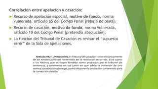 Correlación entre apelación y casación:
 Recurso de apelación especial, motivo de fondo, norma
vulnerada, artículo 65 del Código Penal [rebaja de pena].
 Recurso de casación, motivo de fondo, norma vulnerada,
artículo 10 del Código Penal [pretendía absolución].
 La función del Tribunal de Casación es revisar el “supuesto
error” de la Sala de Apelaciones.
 