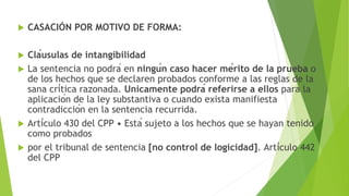  CASACIÓN POR MOTIVO DE FORMA:
 Cláusulas de intangibilidad
 La sentencia no podrá en ningún caso hacer mérito de la prueba o
de los hechos que se declaren probados conforme a las reglas de la
sana crítica razonada. Unicamente podrá referirse a ellos para la
aplicación de la ley substantiva o cuando exista manifiesta
contradicción en la sentencia recurrida.
 Artículo 430 del CPP • Está sujeto a los hechos que se hayan tenido
como probados
 por el tribunal de sentencia [no control de logicidad]. Artículo 442
del CPP
 