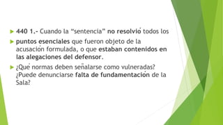  440 1.- Cuando la “sentencia” no resolvió todos los
 puntos esenciales que fueron objeto de la
acusación formulada, o que estaban contenidos en
las alegaciones del defensor.
 ¿Qué normas deben señalarse como vulneradas?
¿Puede denunciarse falta de fundamentación de la
Sala?
 