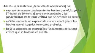 440 2.- Si la sentencia [de la Sala de Apelaciones] no
 expresó de manera concluyente los hechos que el juzgador
[Tribunal de Sentencia] tuvo como probados y los
fundamentos de la sana crítica que se tuvieron en cuenta.
 a) Si la sentencia no expresó de manera concluyente los
hechos que el juzgador tuvo como probados.
 b) Si la sentencia no expresó los fundamentos de la sana
crítica que se tuvieron en cuenta.
 