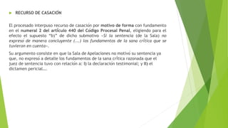  RECURSO DE CASACIÓN
El procesado interpuso recurso de casación por motivo de forma con fundamento
en el numeral 2 del artículo 440 del Código Procesal Penal, eligiendo para el
efecto el supuesto “b)” de dicho submotivo «Si la sentencia (de la Sala) no
expresó de manera concluyente (...) los fundamentos de la sana crítica que se
tuvieron en cuenta».
Su argumento consiste en que la Sala de Apelaciones no motivó su sentencia ya
que, no expresó a detalle los fundamentos de la sana crítica razonada que el
juez de sentencia tuvo con relación a: I) la declaración testimonial; y II) el
dictamen pericial….
 