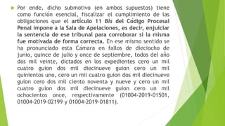  Por ende, dicho submotivo (en ambos supuestos) tiene
como función esencial, fiscalizar el cumplimiento de las
obligaciones que el artículo 11 Bis del Código Procesal
Penal impone a la Sala de Apelaciones, es decir, enjuiciar
la sentencia de ese tribunal para corroborar si la misma
fue motivada de forma correcta. En ese mismo sentido se
ha pronunciado esta Cámara en fallos de dieciocho de
junio, quince de julio y once de septiembre, todos del año
dos mil veinte, dictados en los expedientes cero un mil
cuatro guion dos mil diecinueve guion cero un mil
quinientos uno, cero un mil cuatro guion dos mil diecinueve
guion cero dos mil ciento noventa y nueve y cero un mil
cuatro guion dos mil diecinueve guion cero un mil
ochocientos once, respectivamente (01004-2019-01501,
01004-2019-02199 y 01004-2019-01811).
 