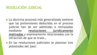 RESOLUCIÓN JUDICIAL
 La doctrina procesal más generalizada sostiene
que las pretensiones deducidas en el proceso
judicial han de ser admitidas o rechazadas
mediante resoluciones jurídicamente
motivadas y expresamente relacionadas con la
infracción de que se trate…
 En las resoluciones judiciales se plasman tres
potestades del juez:
 