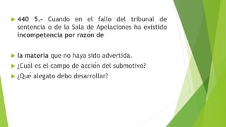  440 5.- Cuando en el fallo del tribunal de
sentencia o de la Sala de Apelaciones ha existido
incompetencia por razón de
 la materia que no haya sido advertida.
 ¿Cuál es el campo de acción del submotivo?
 ¿Qué alegato debo desarrollar?
 
