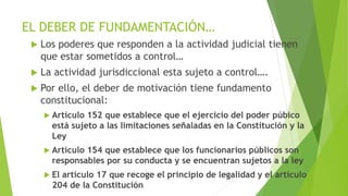 EL DEBER DE FUNDAMENTACIÓN…
 Los poderes que responden a la actividad judicial tienen
que estar sometidos a control…
 La actividad jurisdiccional esta sujeto a control….
 Por ello, el deber de motivación tiene fundamento
constitucional:
 Artículo 152 que establece que el ejercicio del poder púbico
está sujeto a las limitaciones señaladas en la Constitución y la
Ley
 Artículo 154 que establece que los funcionarios públicos son
responsables por su conducta y se encuentran sujetos a la ley
 El artículo 17 que recoge el principio de legalidad y el artículo
204 de la Constitución
 