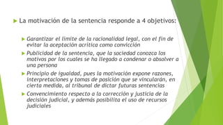  La motivación de la sentencia responde a 4 objetivos:
 Garantizar el límite de la racionalidad legal, con el fin de
evitar la aceptación acrítica como convicción
 Publicidad de la sentencia, que la sociedad conozca los
motivos por los cuales se ha llegado a condenar o absolver a
una persona
 Principio de igualdad, pues la motivación expone razones,
interpretaciones y tomas de posición que se vincularán, en
cierta medida, al tribunal de dictar futuras sentencias
 Convencimiento respecto a la corrección y justicia de la
decisión judicial, y además posibilita el uso de recursos
judiciales
 